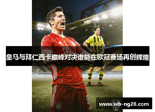 皇马与拜仁西卡巅峰对决谁能在欧冠赛场再创辉煌